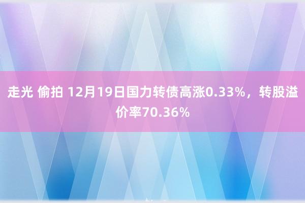 走光 偷拍 12月19日国力转债高涨0.33%，转股溢价率70.36%