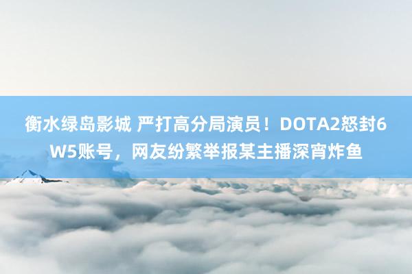 衡水绿岛影城 严打高分局演员！DOTA2怒封6W5账号，网友纷繁举报某主播深宵炸鱼