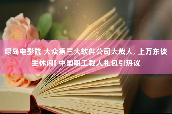 绿岛电影院 大众第三大软件公司大裁人， 上万东谈主休闲! 中国职工裁人礼包引热议