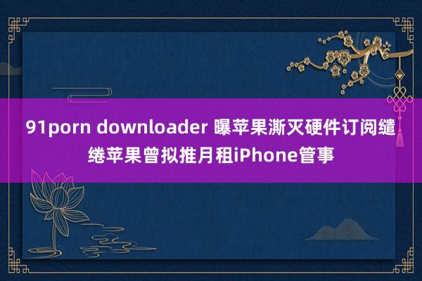 91porn downloader 曝苹果澌灭硬件订阅缱绻苹果曾拟推月租iPhone管事