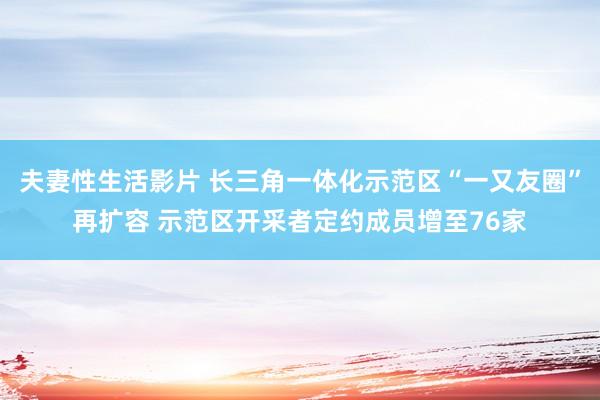 夫妻性生活影片 长三角一体化示范区“一又友圈”再扩容 示范区开采者定约成员增至76家