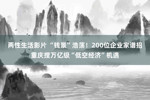 两性生活影片 “钱景”浩荡！200位企业家谱招重庆捏万亿级“低空经济”机遇