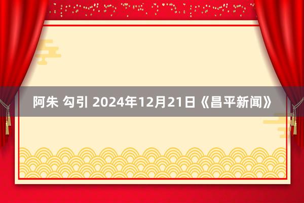 阿朱 勾引 2024年12月21日《昌平新闻》