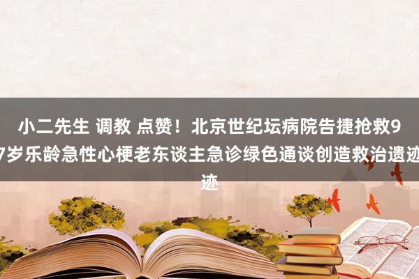 小二先生 调教 点赞！北京世纪坛病院告捷抢救97岁乐龄急性心梗老东谈主急诊绿色通谈创造救治遗迹