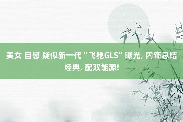 美女 自慰 疑似新一代“飞驰GLS”曝光， 内饰总结经典， 配双能源!