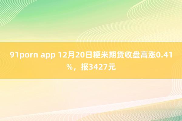 91porn app 12月20日粳米期货收盘高涨0.41%，报3427元