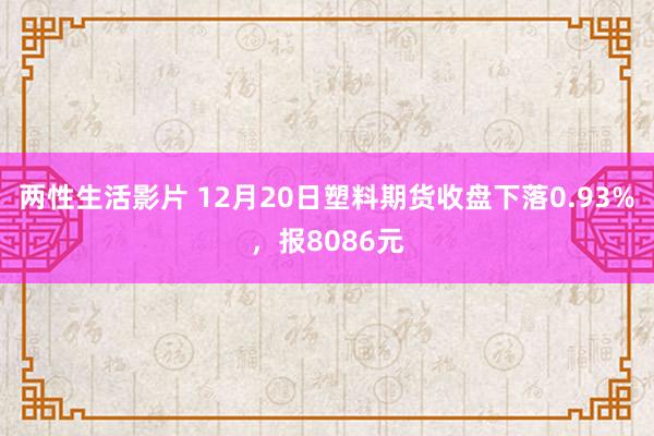 两性生活影片 12月20日塑料期货收盘下落0.93%，报8086元