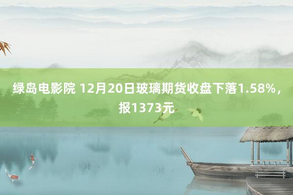 绿岛电影院 12月20日玻璃期货收盘下落1.58%，报1373元