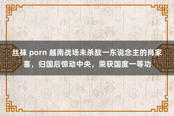 丝袜 porn 越南战场未杀敌一东说念主的肖家喜，归国后惊动中央，荣获国度一等功