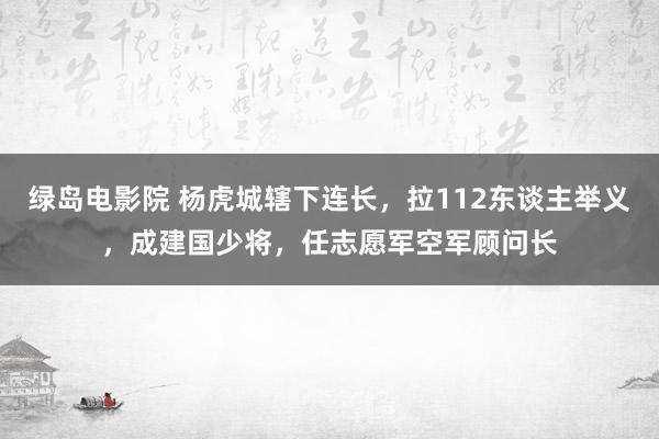 绿岛电影院 杨虎城辖下连长，拉112东谈主举义，成建国少将，任志愿军空军顾问长