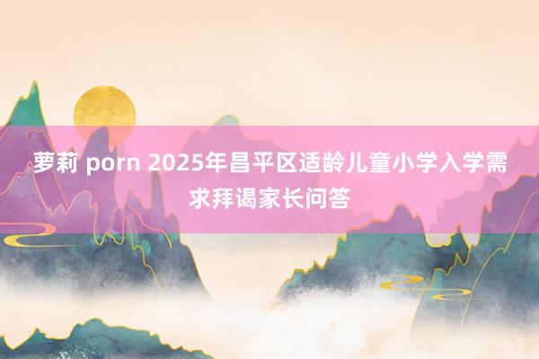 萝莉 porn 2025年昌平区适龄儿童小学入学需求拜谒家长问答