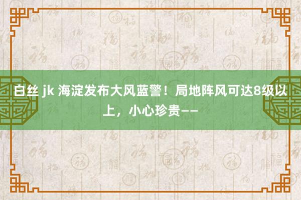 白丝 jk 海淀发布大风蓝警！局地阵风可达8级以上，小心珍贵——