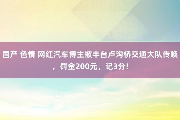 国产 色情 网红汽车博主被丰台卢沟桥交通大队传唤，罚金200元，记3分!