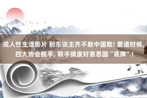 成人性生活影片 别东谈主齐不敢中国敢! 要道时候， 四大协会脱手， 联手搞废好意思国“底牌”!