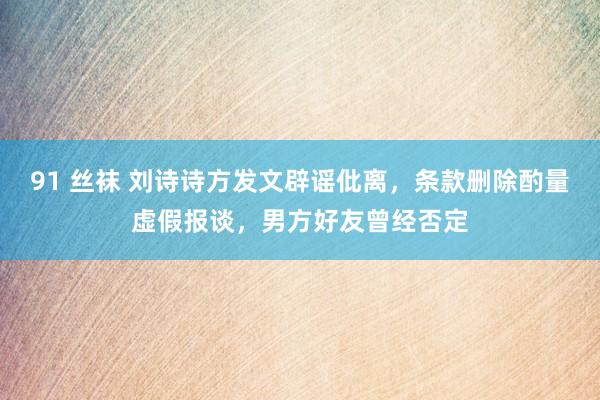 91 丝袜 刘诗诗方发文辟谣仳离，条款删除酌量虚假报谈，男方好友曾经否定