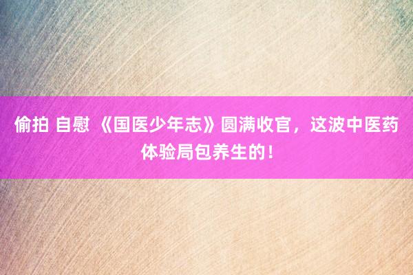 偷拍 自慰 《国医少年志》圆满收官，这波中医药体验局包养生的！