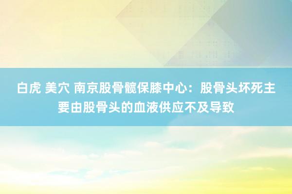 白虎 美穴 南京股骨髋保膝中心：股骨头坏死主要由股骨头的血液供应不及导致