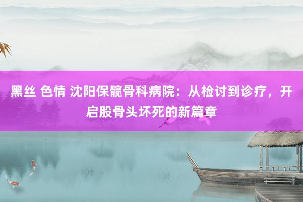 黑丝 色情 沈阳保髋骨科病院：从检讨到诊疗，开启股骨头坏死的新篇章