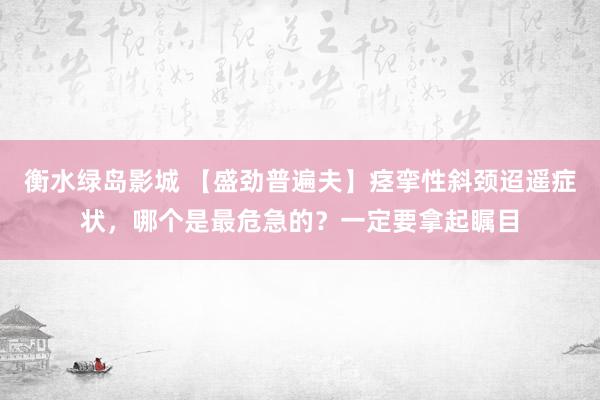 衡水绿岛影城 【盛劲普遍夫】痉挛性斜颈迢遥症状，哪个是最危急的？一定要拿起瞩目