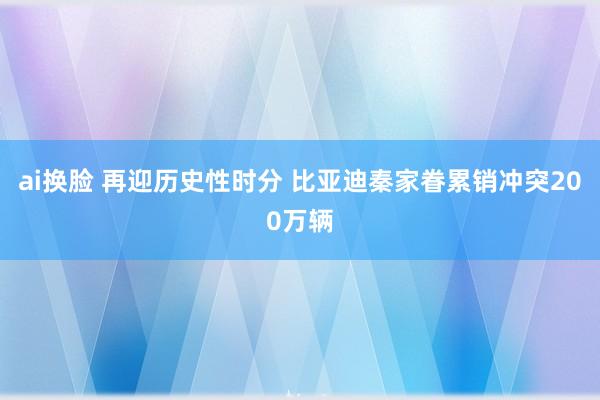 ai换脸 再迎历史性时分 比亚迪秦家眷累销冲突200万辆