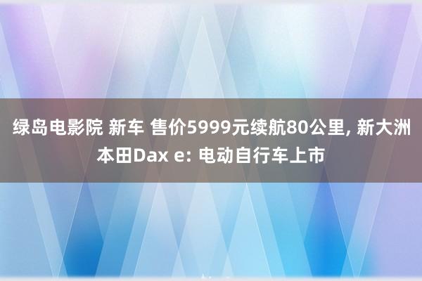 绿岛电影院 新车 售价5999元续航80公里， 新大洲本田Dax e: 电动自行车上市