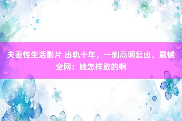 夫妻性生活影片 出轨十年，一刹高调复出，震憾全网：她怎样敢的啊