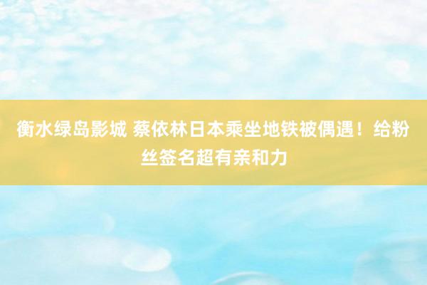 衡水绿岛影城 蔡依林日本乘坐地铁被偶遇！给粉丝签名超有亲和力