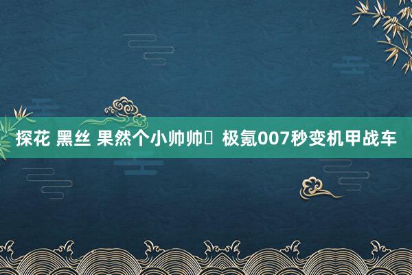 探花 黑丝 果然个小帅帅️极氪007秒变机甲战车