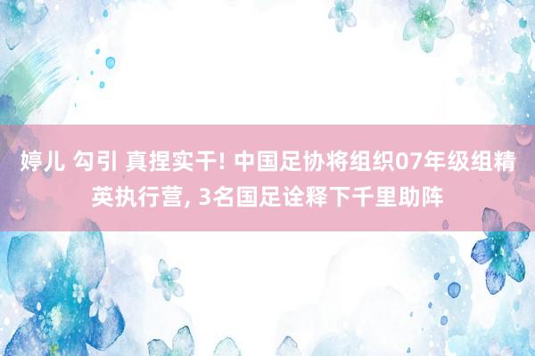 婷儿 勾引 真捏实干! 中国足协将组织07年级组精英执行营， 3名国足诠释下千里助阵