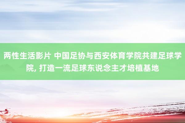 两性生活影片 中国足协与西安体育学院共建足球学院， 打造一流足球东说念主才培植基地