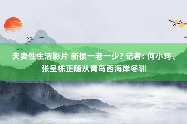 夫妻性生活影片 新援一老一少? 记者: 何小珂、张呈栋正随从青岛西海岸冬训