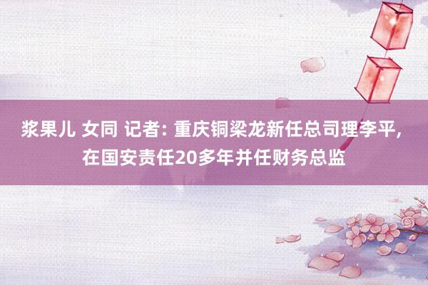 浆果儿 女同 记者: 重庆铜梁龙新任总司理李平， 在国安责任20多年并任财务总监