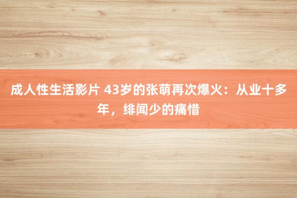 成人性生活影片 43岁的张萌再次爆火：从业十多年，绯闻少的痛惜