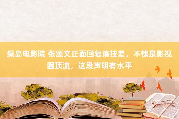 绿岛电影院 张颂文正面回复演技差，不愧是影视圈顶流，这段声明有水平