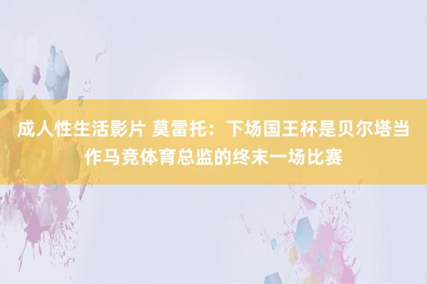 成人性生活影片 莫雷托：下场国王杯是贝尔塔当作马竞体育总监的终末一场比赛