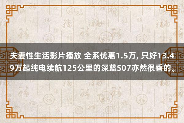 夫妻性生活影片播放 全系优惠1.5万， 只好13.49万起纯电续航125公里的深蓝S07亦然很香的。