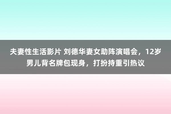 夫妻性生活影片 刘德华妻女助阵演唱会，12岁男儿背名牌包现身，打扮持重引热议