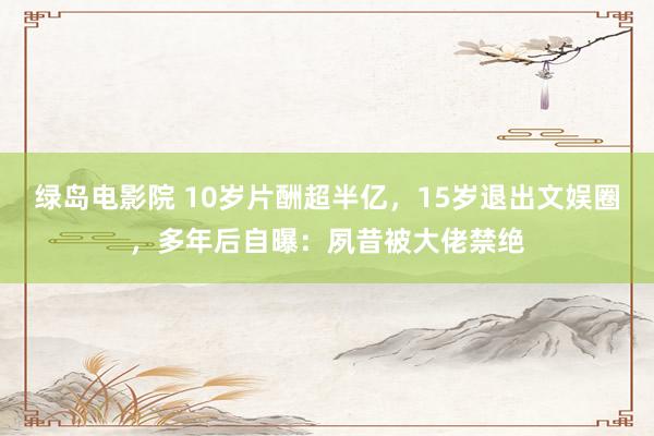 绿岛电影院 10岁片酬超半亿，15岁退出文娱圈，多年后自曝：夙昔被大佬禁绝