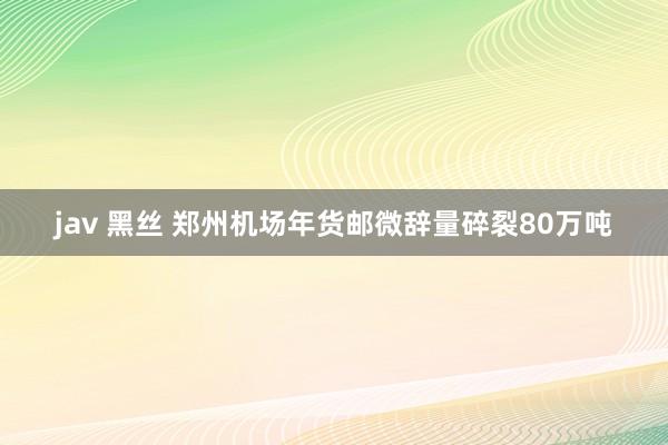 jav 黑丝 郑州机场年货邮微辞量碎裂80万吨