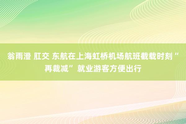 翁雨澄 肛交 东航在上海虹桥机场航班截载时刻“再裁减” 就业游客方便出行