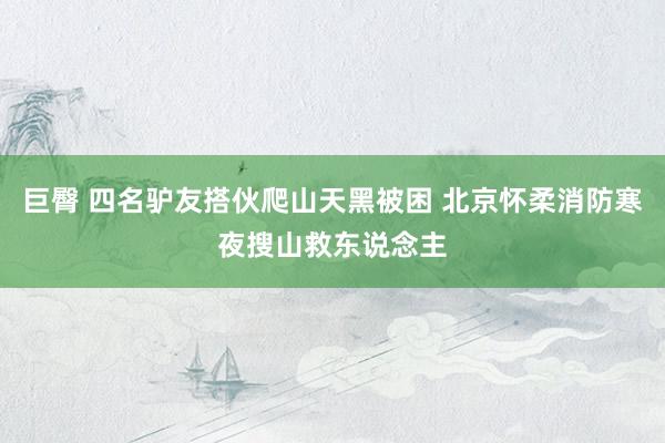 巨臀 四名驴友搭伙爬山天黑被困 北京怀柔消防寒夜搜山救东说念主