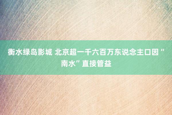 衡水绿岛影城 北京超一千六百万东说念主口因“南水”直接管益