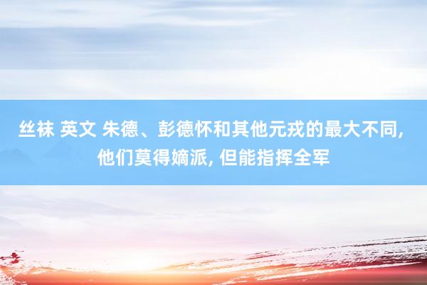 丝袜 英文 朱德、彭德怀和其他元戎的最大不同， 他们莫得嫡派， 但能指挥全军