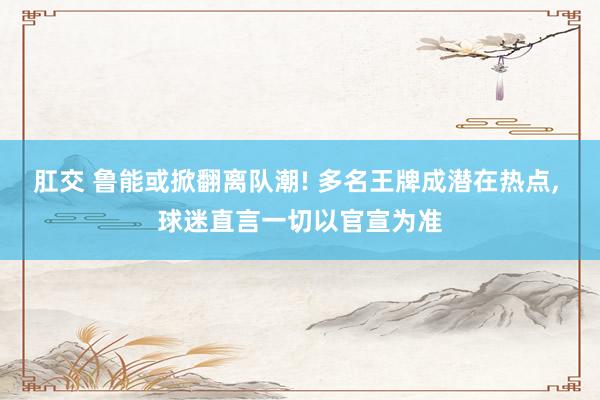 肛交 鲁能或掀翻离队潮! 多名王牌成潜在热点， 球迷直言一切以官宣为准