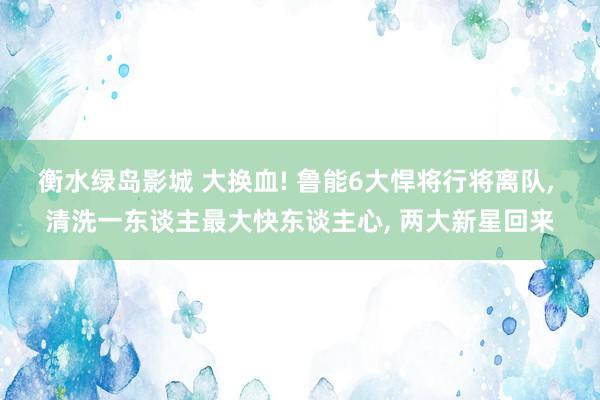 衡水绿岛影城 大换血! 鲁能6大悍将行将离队， 清洗一东谈主最大快东谈主心， 两大新星回来