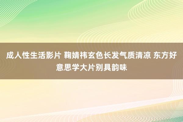 成人性生活影片 鞠婧祎玄色长发气质清凉 东方好意思学大片别具韵味