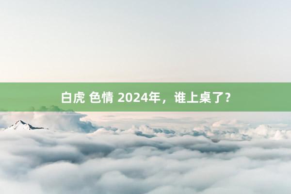 白虎 色情 2024年，谁上桌了？