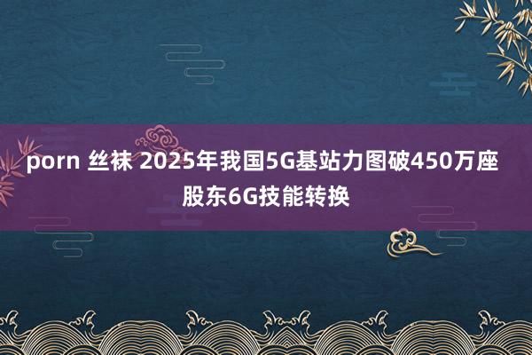 porn 丝袜 2025年我国5G基站力图破450万座 股东6G技能转换