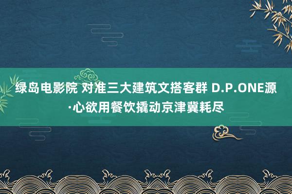 绿岛电影院 对准三大建筑文搭客群 D.P.ONE源·心欲用餐饮撬动京津冀耗尽