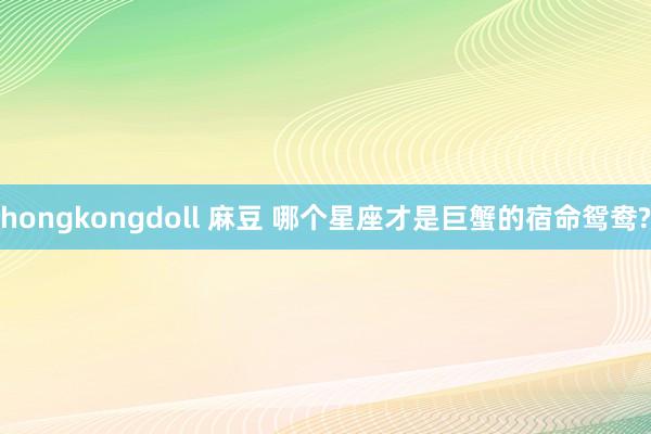 hongkongdoll 麻豆 哪个星座才是巨蟹的宿命鸳鸯?